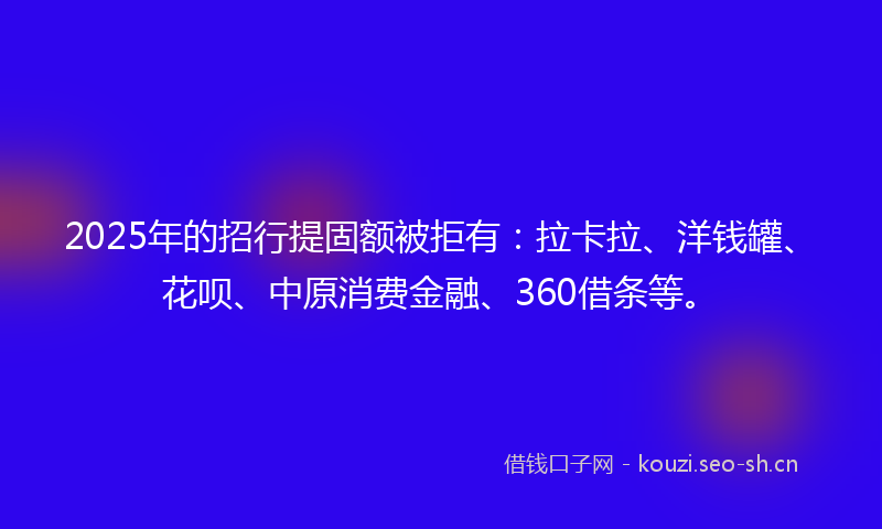 2025年的招行提固额被拒有：拉卡拉、洋钱罐、花呗、中原消费金融、360借条等。