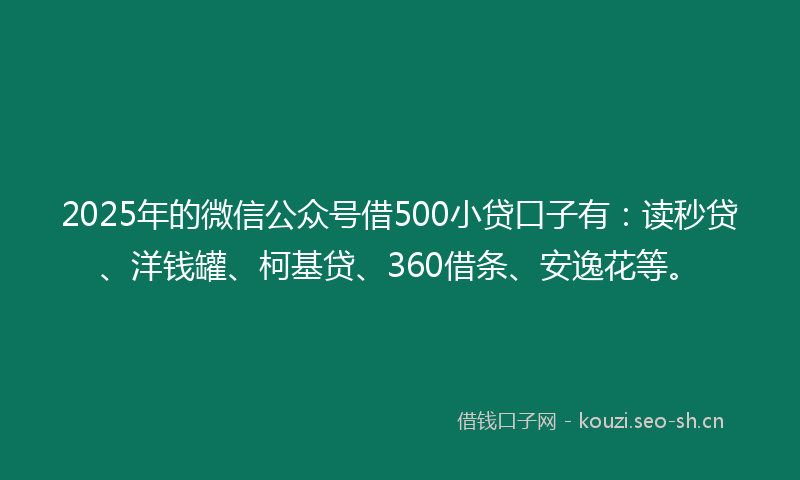 2025年的微信公众号借500小贷口子有：读秒贷、洋钱罐、柯基贷、360借条、安逸花等。