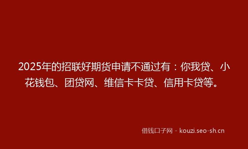2025年的招联好期货申请不通过有：你我贷、小花钱包、团贷网、维信卡卡贷、信用卡贷等。