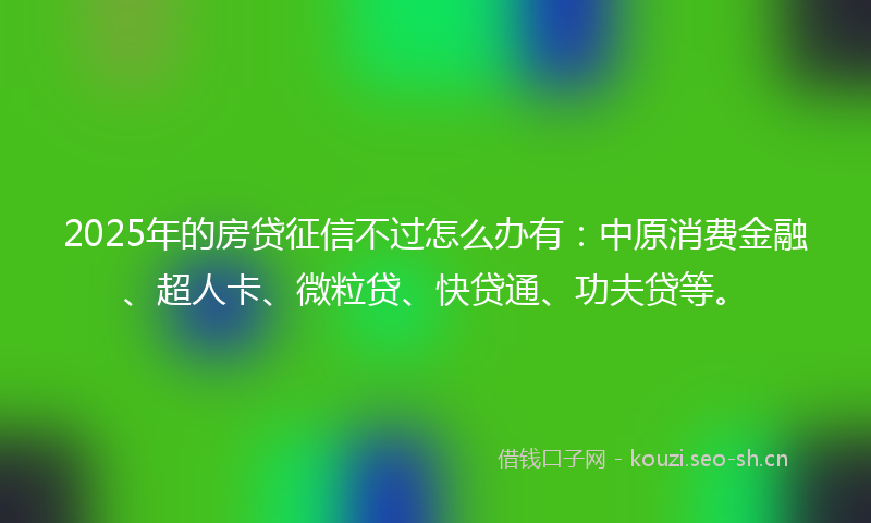 2025年的房贷征信不过怎么办有：中原消费金融、超人卡、微粒贷、快贷通、功夫贷等。