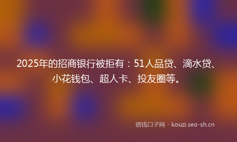 2025年的招商银行被拒有：51人品贷、滴水贷、小花钱包、超人卡、投友圈等。