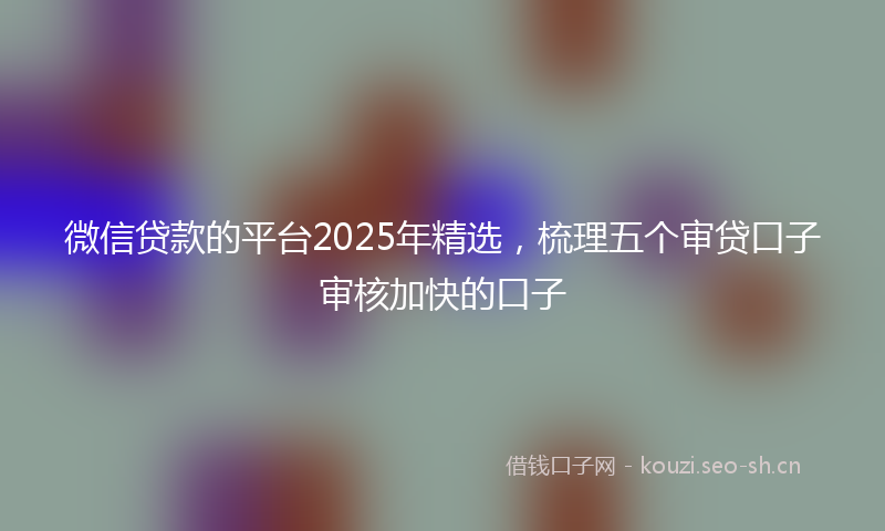 微信贷款的平台2025年精选，梳理五个审贷口子审核加快的口子
