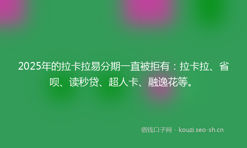 2025年的拉卡拉易分期一直被拒有：拉卡拉、省呗、读秒贷、超人卡、融逸花等。