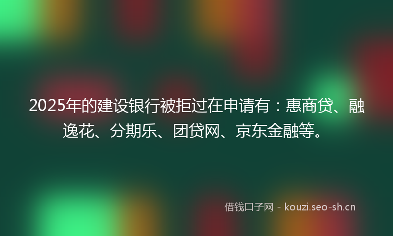 2025年的建设银行被拒过在申请有：惠商贷、融逸花、分期乐、团贷网、京东金融等。