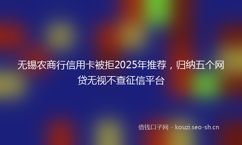无锡农商行信用卡被拒2025年推荐，归纳五个网贷无视不查征信平台