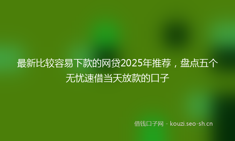 最新比较容易下款的网贷2025年推荐，盘点五个无忧速借当天放款的口子