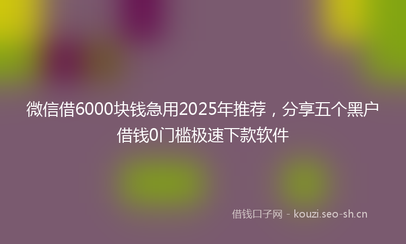 微信借6000块钱急用2025年推荐，分享五个黑户借钱0门槛极速下款软件