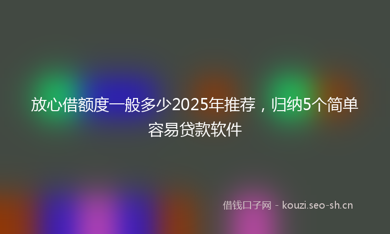 放心借额度一般多少2025年推荐，归纳5个简单容易贷款软件