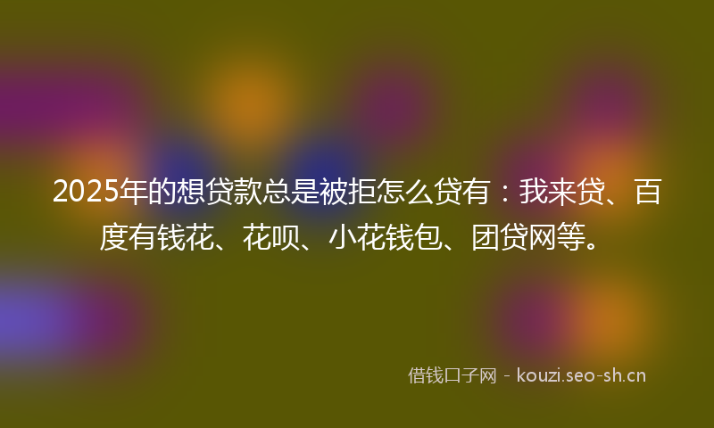 2025年的想贷款总是被拒怎么贷有：我来贷、百度有钱花、花呗、小花钱包、团贷网等。