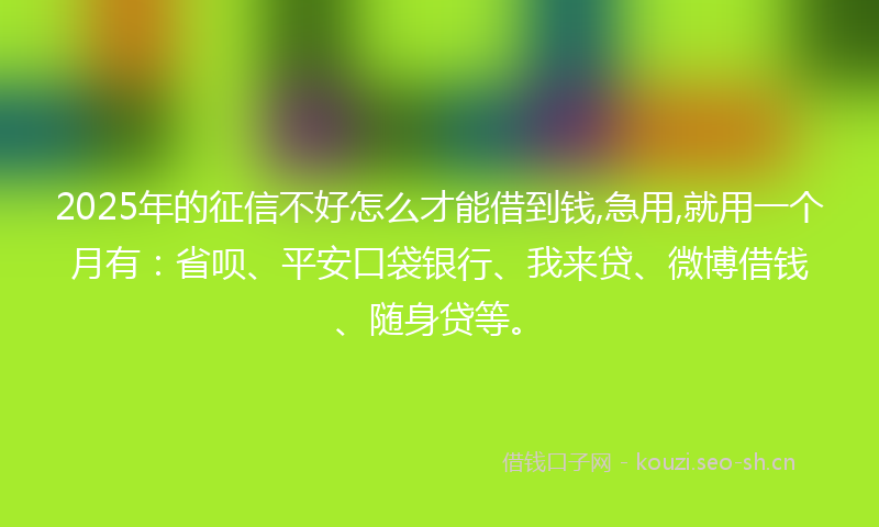 2025年的征信不好怎么才能借到钱,急用,就用一个月有：省呗、平安口袋银行、我来贷、微博借钱、随身贷等。