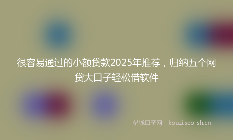 很容易通过的小额贷款2025年推荐，归纳五个网贷大口子轻松借软件