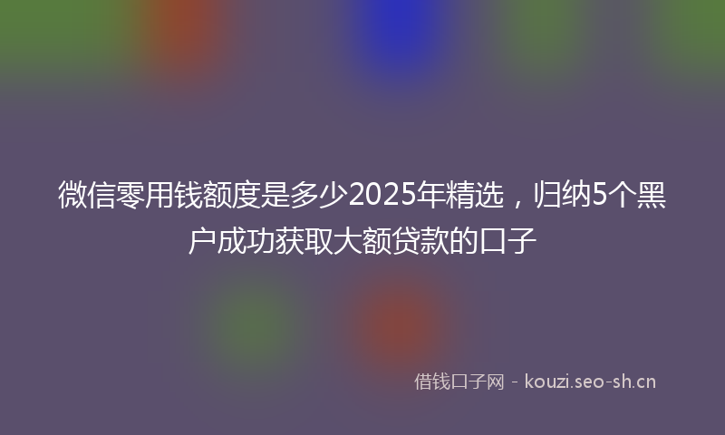 微信零用钱额度是多少2025年精选，归纳5个黑户成功获取大额贷款的口子