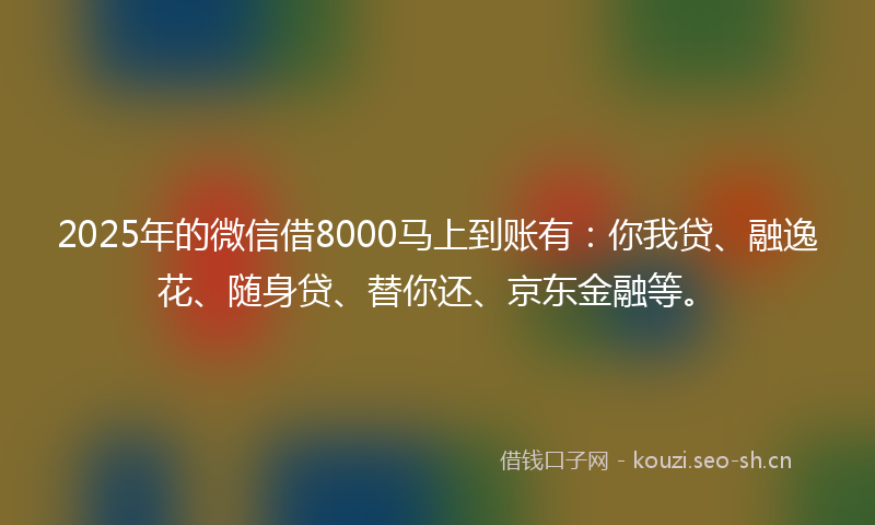 2025年的微信借8000马上到账有：你我贷、融逸花、随身贷、替你还、京东金融等。