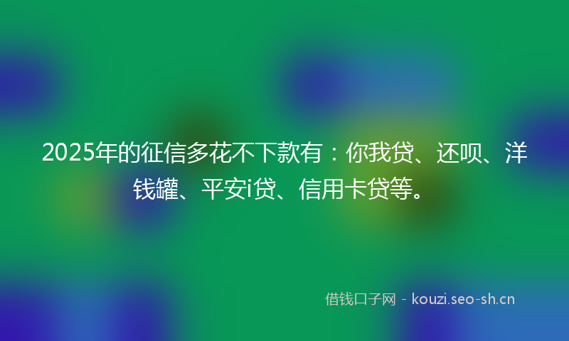 2025年的征信多花不下款有：你我贷、还呗、洋钱罐、平安i贷、信用卡贷等。