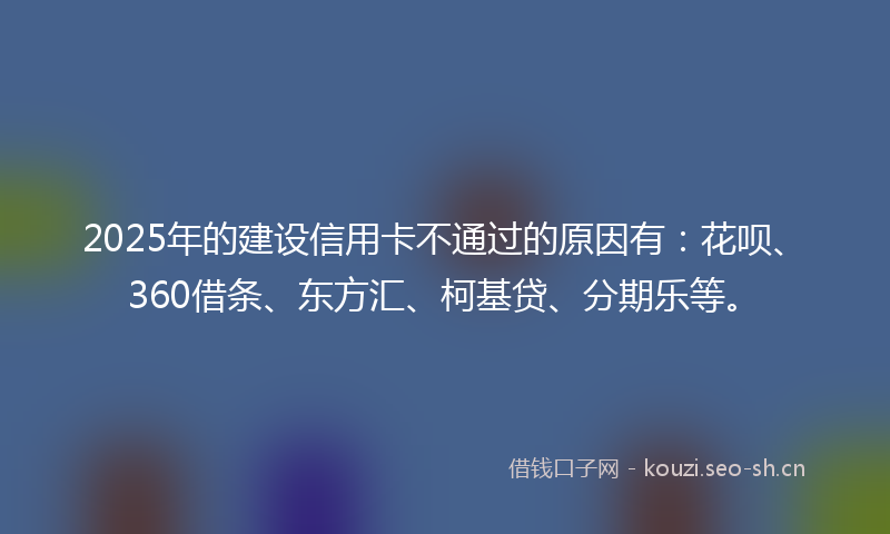 2025年的建设信用卡不通过的原因有：花呗、360借条、东方汇、柯基贷、分期乐等。