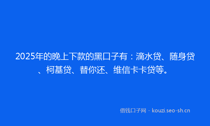 2025年的晚上下款的黑口子有：滴水贷、随身贷、柯基贷、替你还、维信卡卡贷等。