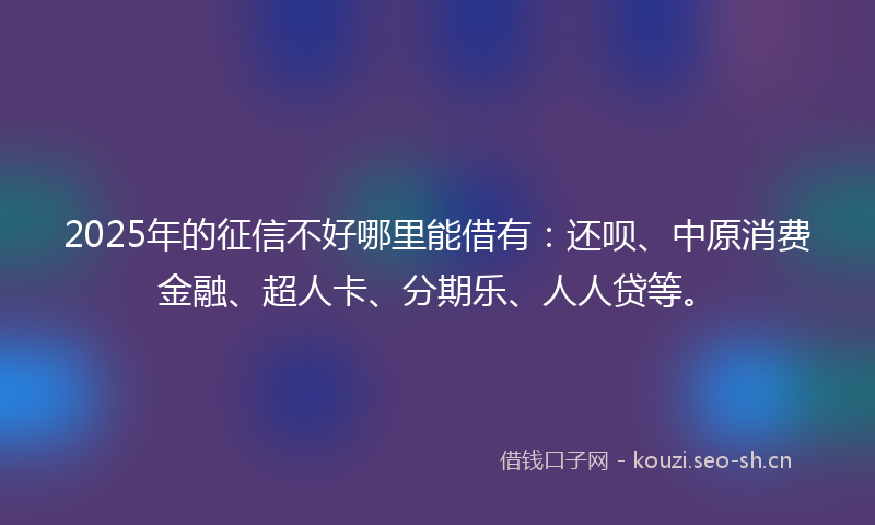 2025年的征信不好哪里能借有：还呗、中原消费金融、超人卡、分期乐、人人贷等。