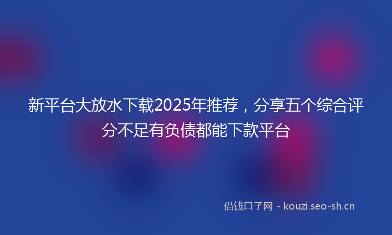 新平台大放水下载2025年推荐,分享五个综合评分不足有负债都能下款平台