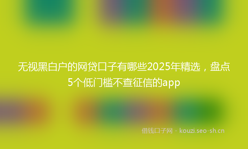 无视黑白户的网贷口子有哪些2025年精选，盘点5个低门槛不查征信的app