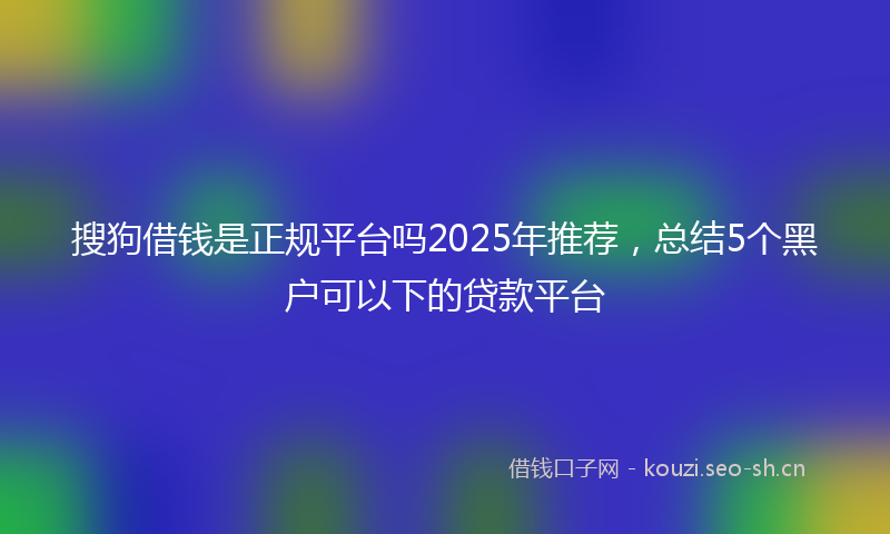 搜狗借钱是正规平台吗2025年推荐，总结5个黑户可以下的贷款平台