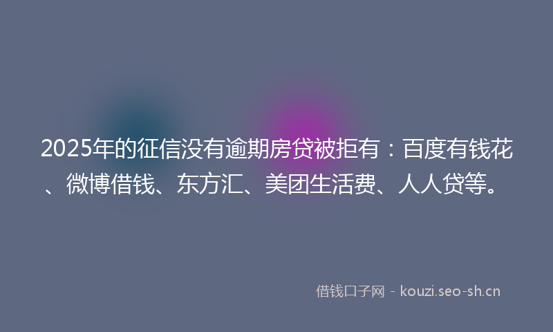 2025年的征信没有逾期房贷被拒有：百度有钱花、微博借钱、东方汇、美团生活费、人人贷等。