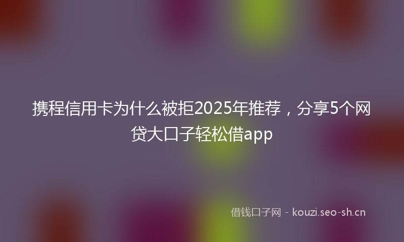 携程信用卡为什么被拒2025年推荐,分享5个网贷大口子轻松借app