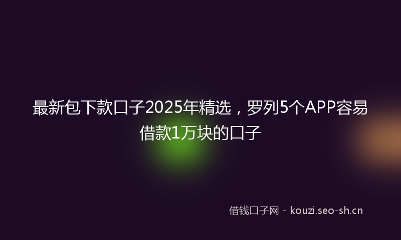 最新包下款口子2025年精选，罗列5个APP容易借款1万块的口子