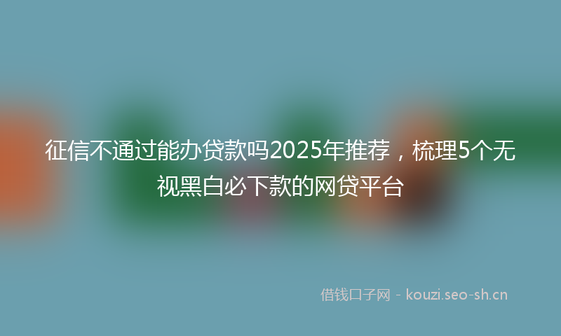 征信不通过能办贷款吗2025年推荐，梳理5个无视黑白必下款的网贷平台