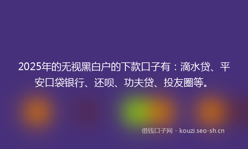 2025年的无视黑白户的下款口子有：滴水贷、平安口袋银行、还呗、功夫贷、投友圈等。