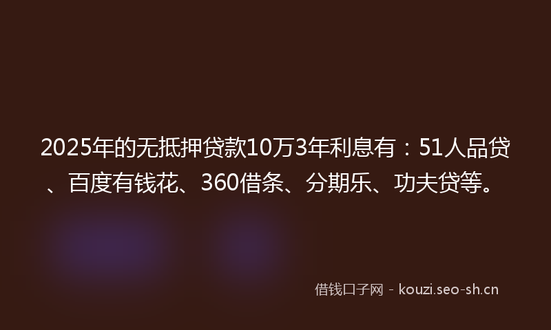 2025年的无抵押贷款10万3年利息有：51人品贷、百度有钱花、360借条、分期乐、功夫贷等。
