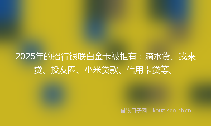 2025年的招行银联白金卡被拒有：滴水贷、我来贷、投友圈、小米贷款、信用卡贷等。