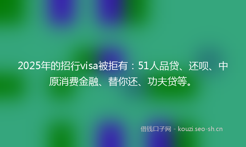 2025年的招行visa被拒有：51人品贷、还呗、中原消费金融、替你还、功夫贷等。