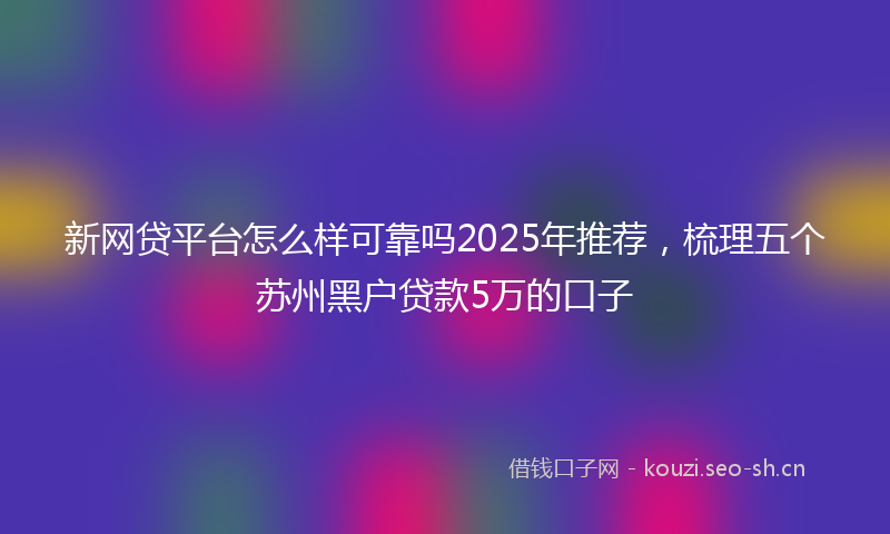 新网贷平台怎么样可靠吗2025年推荐，梳理五个苏州黑户贷款5万的口子