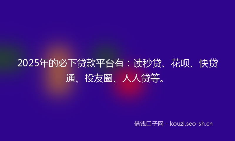 2025年的必下贷款平台有：读秒贷、花呗、快贷通、投友圈、人人贷等。
