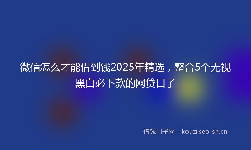 微信怎么才能借到钱2025年精选，整合5个无视黑白必下款的网贷口子
