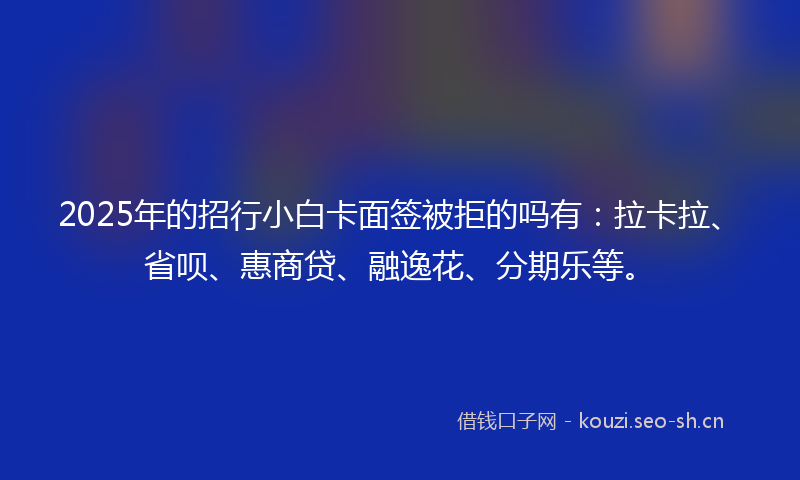 2025年的招行小白卡面签被拒的吗有：拉卡拉、省呗、惠商贷、融逸花、分期乐等。