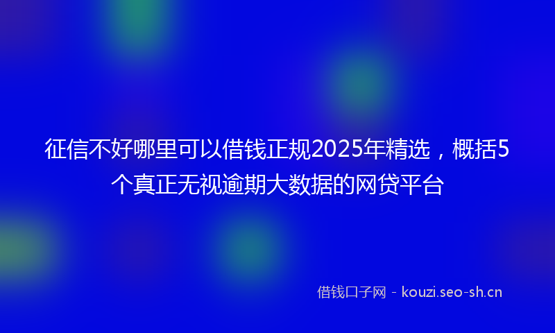 征信不好哪里可以借钱正规2025年精选，概括5个真正无视逾期大数据的网贷平台