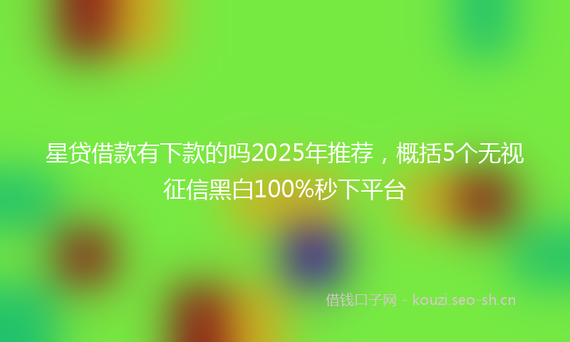 星贷借款有下款的吗2025年推荐，概括5个无视征信黑白100%秒下平台