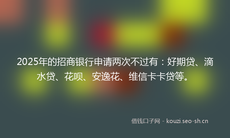 2025年的招商银行申请两次不过有：好期贷、滴水贷、花呗、安逸花、维信卡卡贷等。