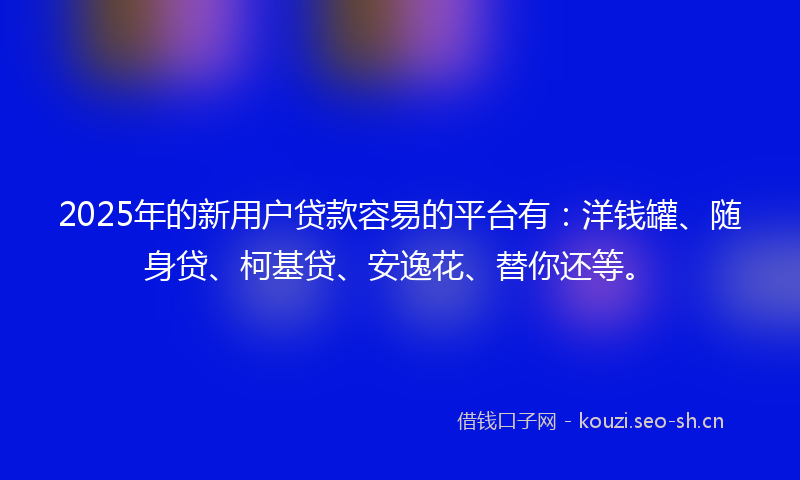 2025年的新用户贷款容易的平台有：洋钱罐、随身贷、柯基贷、安逸花、替你还等。