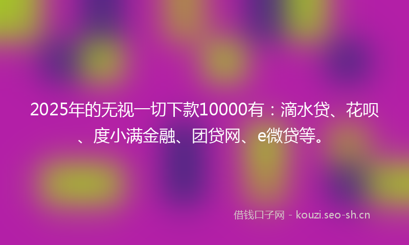 2025年的无视一切下款10000有：滴水贷、花呗、度小满金融、团贷网、e微贷等。