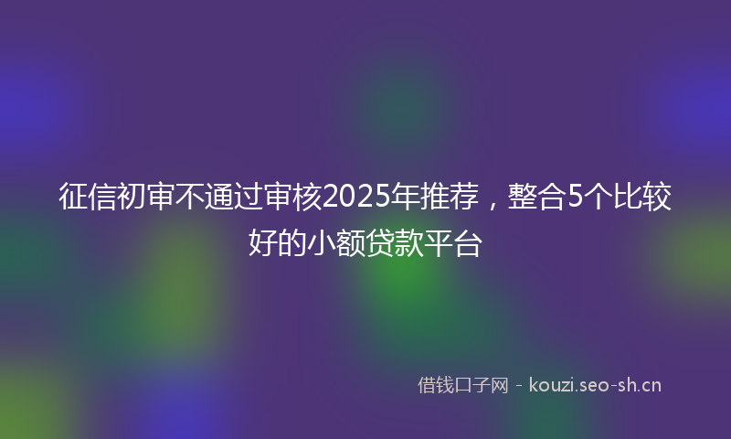 征信初审不通过审核2025年推荐，整合5个比较好的小额贷款平台