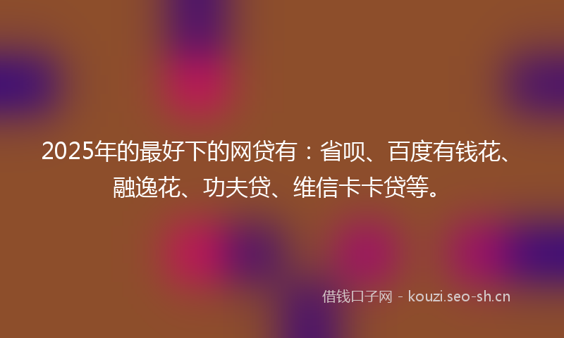 2025年的最好下的网贷有：省呗、百度有钱花、融逸花、功夫贷、维信卡卡贷等。