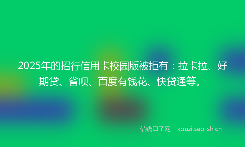 2025年的招行信用卡校园版被拒有：拉卡拉、好期贷、省呗、百度有钱花、快贷通等。
