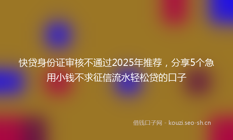 快贷身份证审核不通过2025年推荐,分享5个急用小钱不求征信流水轻松贷的口子