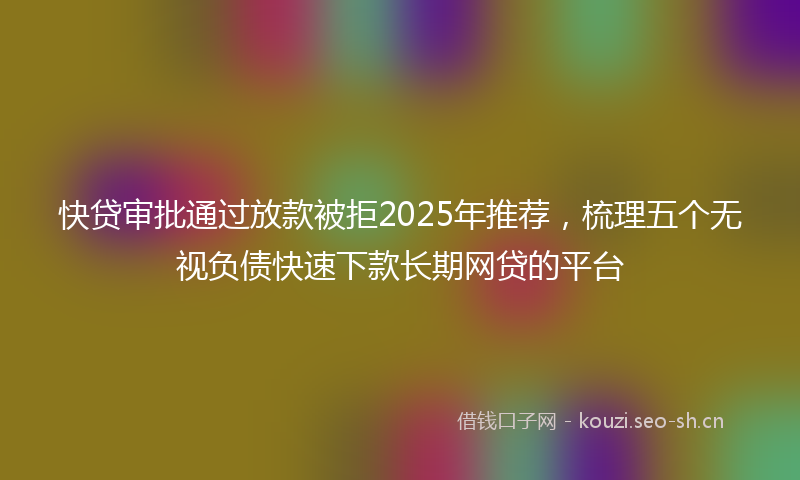 快贷审批通过放款被拒2025年推荐，梳理五个无视负债快速下款长期网贷的平台