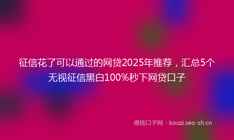 征信花了可以通过的网贷2025年推荐，汇总5个无视征信黑白100%秒下网贷口子