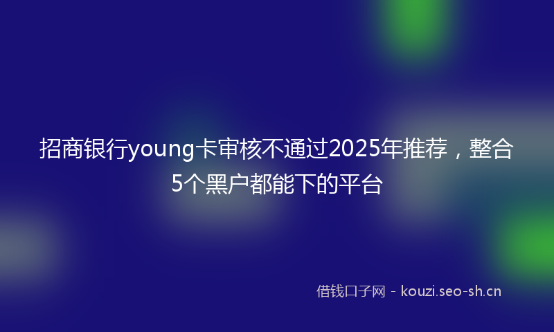 招商银行young卡审核不通过2025年推荐，整合5个黑户都能下的平台
