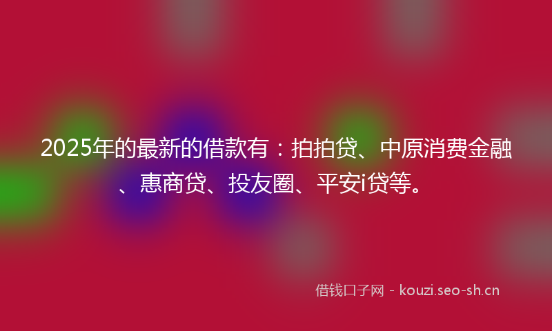 2025年的最新的借款有：拍拍贷、中原消费金融、惠商贷、投友圈、平安i贷等。