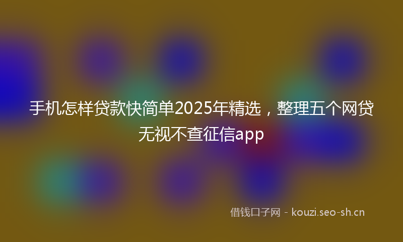 手机怎样贷款快简单2025年精选，整理五个网贷无视不查征信app